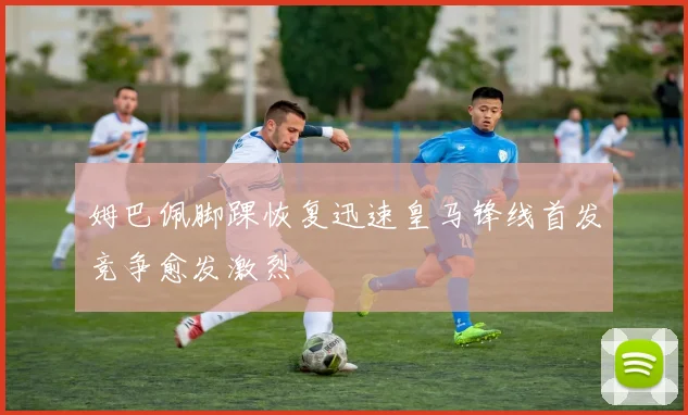 姆巴佩脚踝恢复迅速皇马锋线首发竞争愈发激烈
