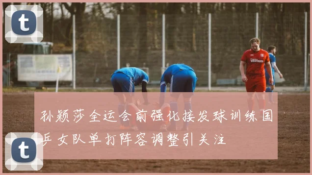 孙颖莎全运会前强化接发球训练国乒女队单打阵容调整引关注