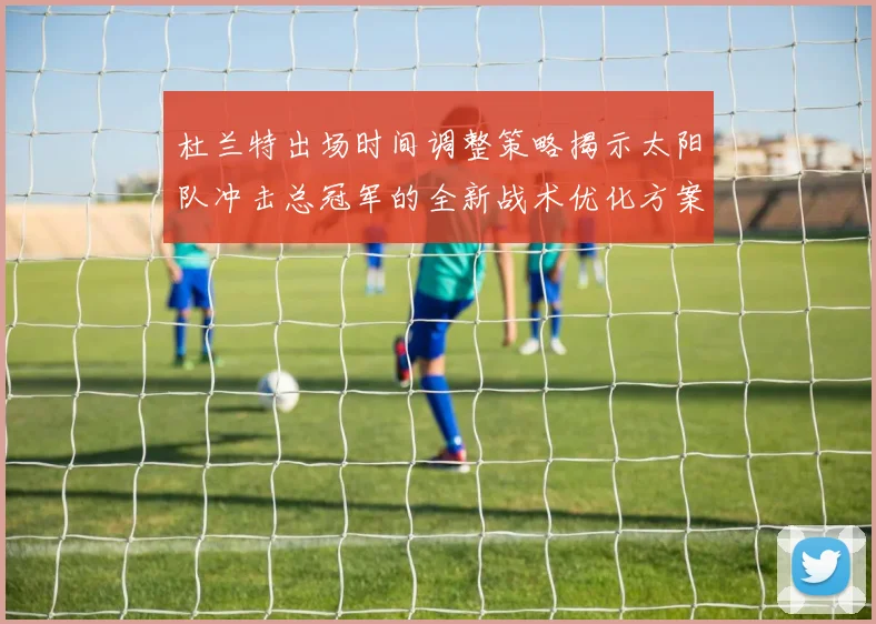 杜兰特出场时间调整策略揭示太阳队冲击总冠军的全新战术优化方案