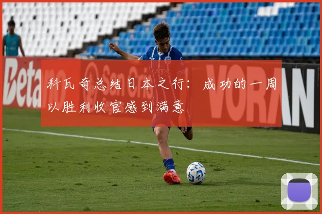 科瓦奇总结日本之行：成功的一周以胜利收官感到满意
