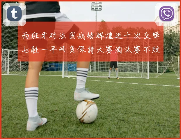 西班牙对法国战绩辉煌近十次交锋七胜一平两负保持大赛淘汰赛不败