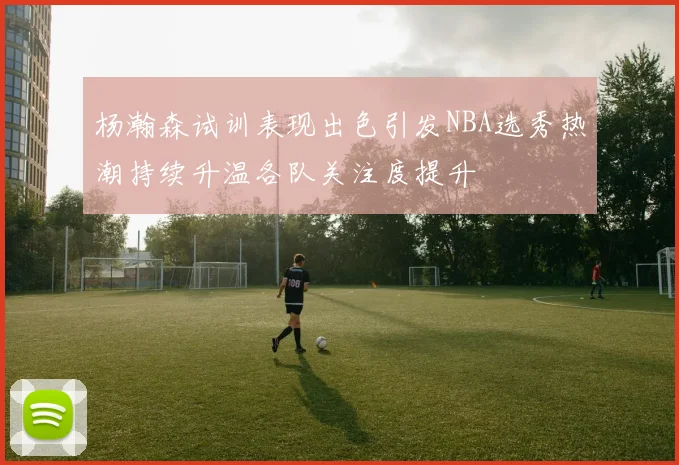 杨瀚森试训表现出色引发NBA选秀热潮持续升温各队关注度提升