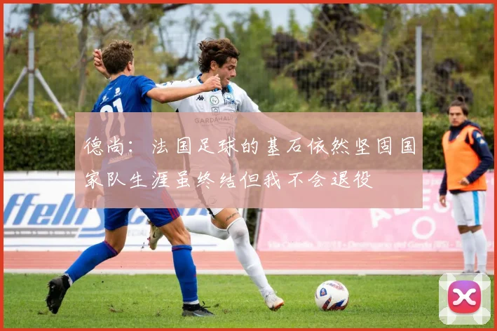 德尚：法国足球的基石依然坚固国家队生涯虽终结但我不会退役