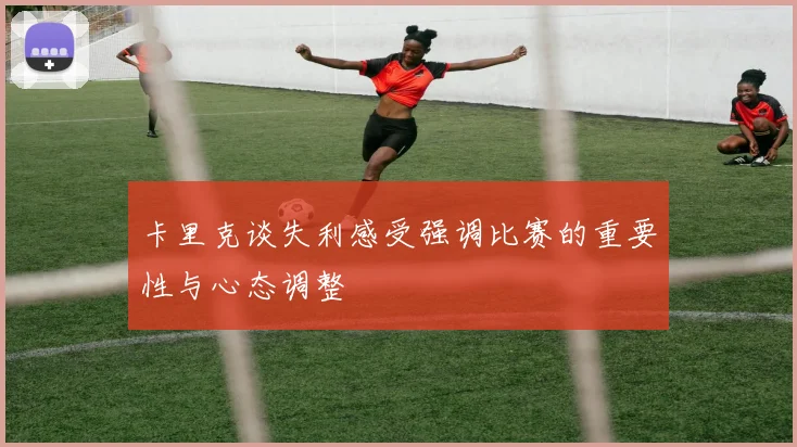 卡里克谈失利感受强调比赛的重要性与心态调整