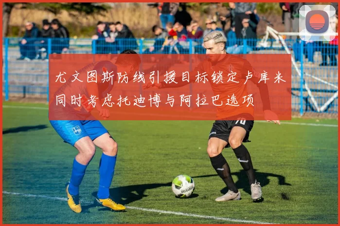 尤文图斯防线引援目标锁定卢库米同时考虑托迪博与阿拉巴选项