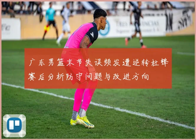 广东男篮末节失误频发遭逆转杜锋赛后分析防守问题与改进方向