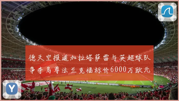 德天空报道加拉塔萨雷与英超球队争夺乌尊法兰克福标价6000万欧元